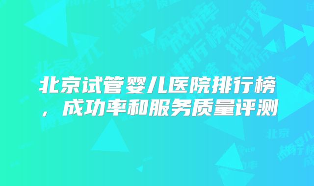 北京试管婴儿医院排行榜，成功率和服务质量评测