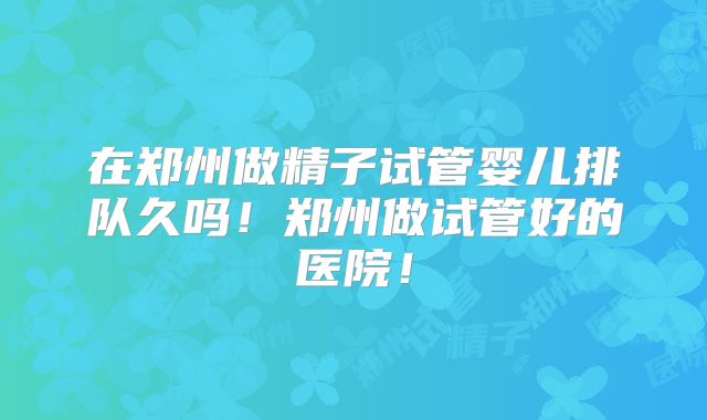 在郑州做精子试管婴儿排队久吗！郑州做试管好的医院！