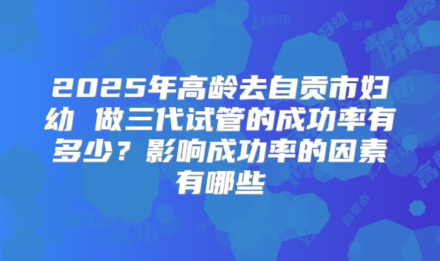 2025年高龄去自贡市妇幼 做三代试管的成功率有多少？影响成功率的因素有哪些
