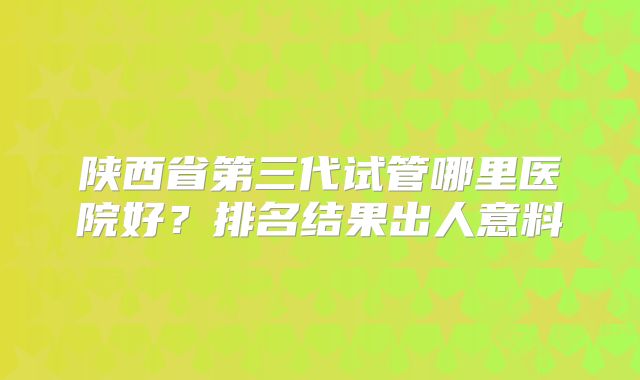 陕西省第三代试管哪里医院好?排名结果出人意料