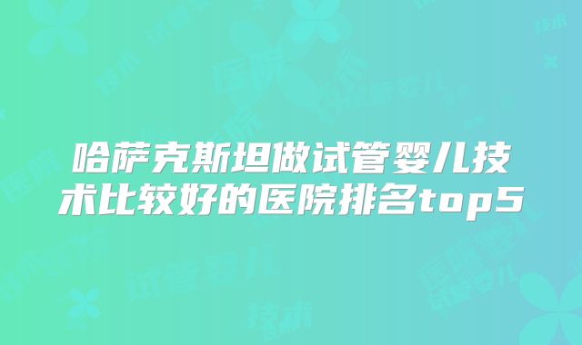 哈萨克斯坦做试管婴儿技术比较好的医院排名top5