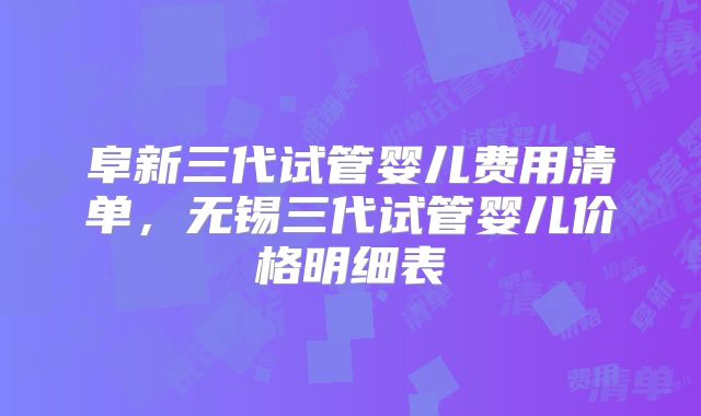 阜新三代试管婴儿费用清单，无锡三代试管婴儿价格明细表