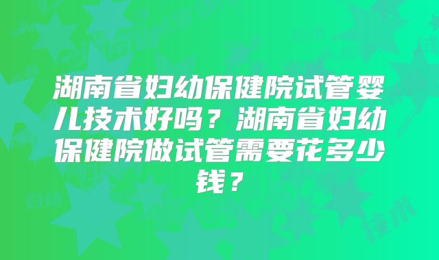 湖南省妇幼保健院试管婴儿技术好吗？湖南省妇幼保健院做试管需要花多少钱？