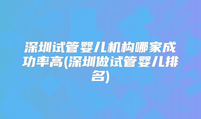 深圳试管婴儿机构哪家成功率高(深圳做试管婴儿排名)