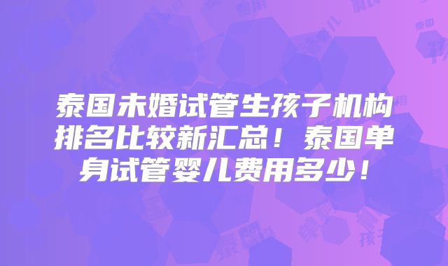泰国未婚试管生孩子机构排名比较新汇总！泰国单身试管婴儿费用多少！