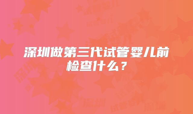 深圳做第三代试管婴儿前检查什么？
