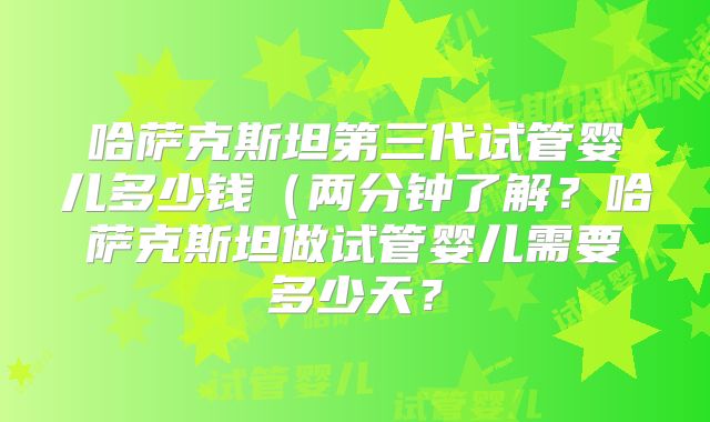 哈萨克斯坦第三代试管婴儿多少钱（两分钟了解？哈萨克斯坦做试管婴儿需要多少天？