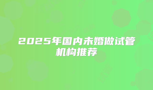 2025年国内未婚做试管机构推荐
