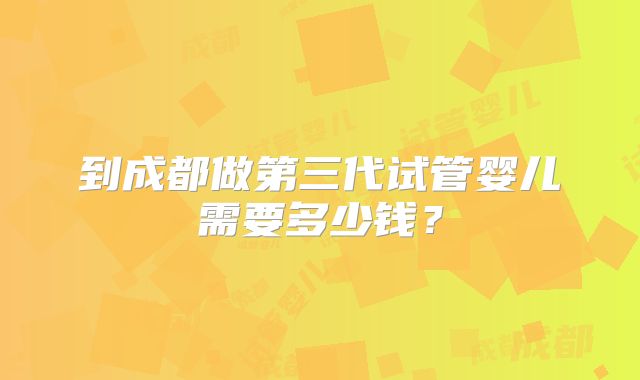 到成都做第三代试管婴儿需要多少钱？