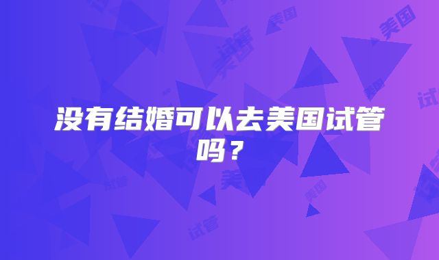 没有结婚可以去美国试管吗？