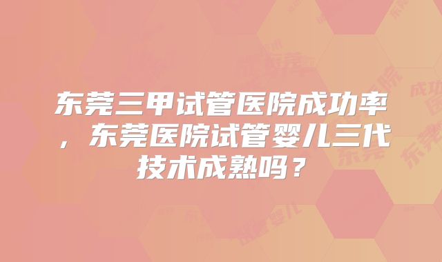 东莞三甲试管医院成功率，东莞医院试管婴儿三代技术成熟吗？