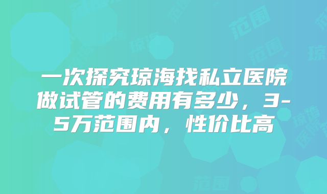 一次探究琼海找私立医院做试管的费用有多少，3-5万范围内，性价比高