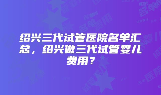绍兴三代试管医院名单汇总，绍兴做三代试管婴儿费用？