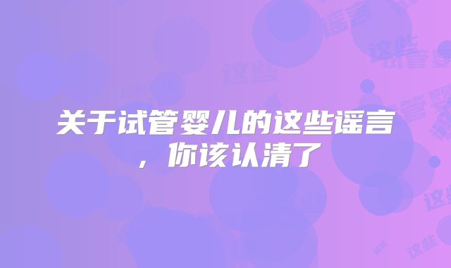 关于试管婴儿的这些谣言，你该认清了