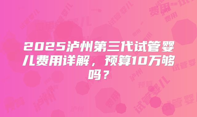2025泸州第三代试管婴儿费用详解，预算10万够吗？