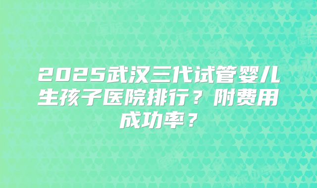2025武汉三代试管婴儿生孩子医院排行？附费用成功率？