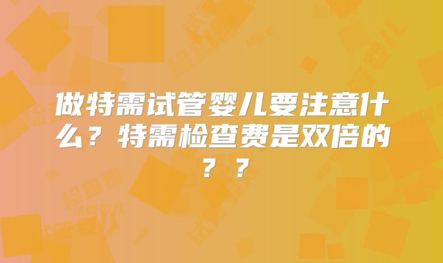 做特需试管婴儿要注意什么？特需检查费是双倍的？？