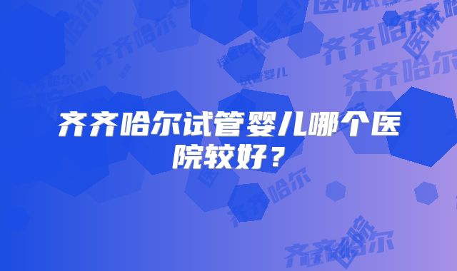 齐齐哈尔试管婴儿哪个医院较好？
