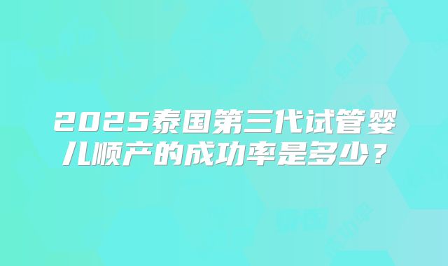 2025泰国第三代试管婴儿顺产的成功率是多少？