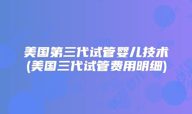 美国第三代试管婴儿技术(美国三代试管费用明细)