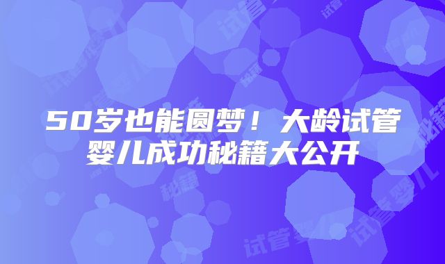50岁也能圆梦!大龄试管婴儿成功秘籍大公开