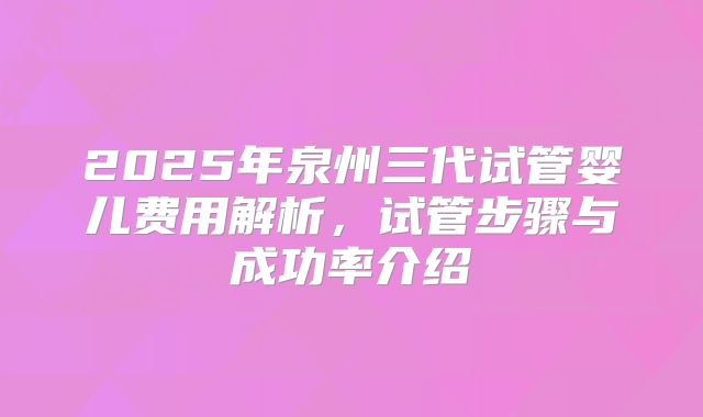 2025年泉州三代试管婴儿费用解析，试管步骤与成功率介绍