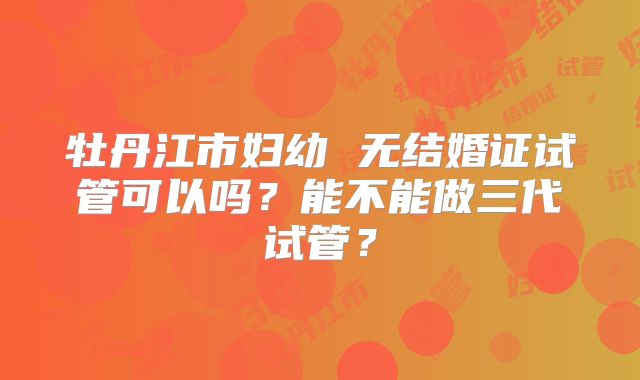 牡丹江市妇幼 无结婚证试管可以吗？能不能做三代试管？
