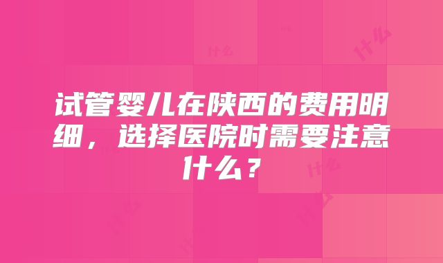试管婴儿在陕西的费用明细，选择医院时需要注意什么？