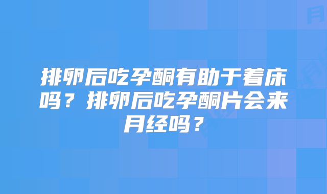 排卵后吃孕酮有助于着床吗？排卵后吃孕酮片会来月经吗？