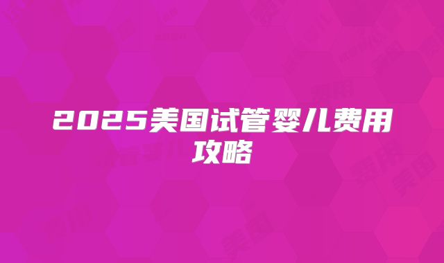 2025美国试管婴儿费用攻略