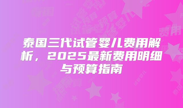 泰国三代试管婴儿费用解析，2025最新费用明细与预算指南