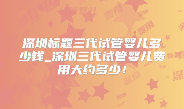 深圳标题三代试管婴儿多少钱_深圳三代试管婴儿费用大约多少!