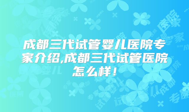 成都三代试管婴儿医院专家介绍,成都三代试管医院怎么样！