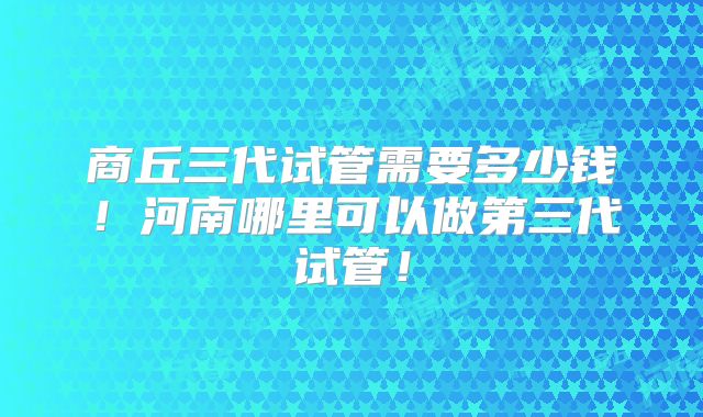 商丘三代试管需要多少钱！河南哪里可以做第三代试管！