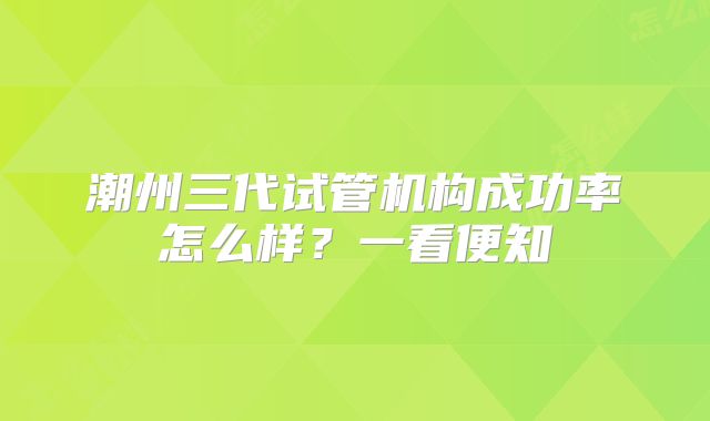 潮州三代试管机构成功率怎么样?一看便知