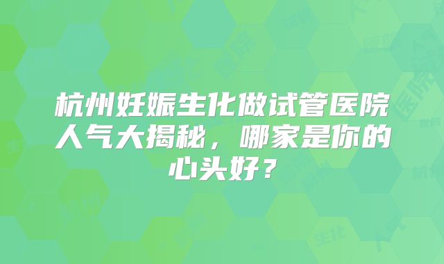 杭州妊娠生化做试管医院人气大揭秘，哪家是你的心头好？