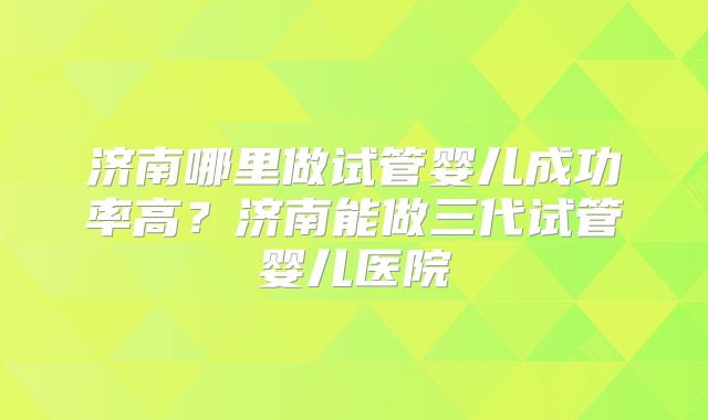 济南哪里做试管婴儿成功率高？济南能做三代试管婴儿医院