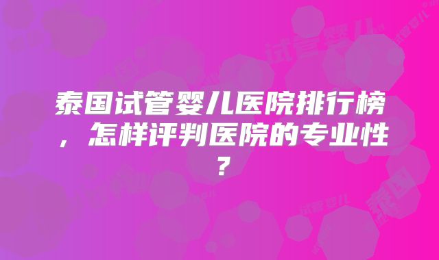 泰国试管婴儿医院排行榜，怎样评判医院的专业性？
