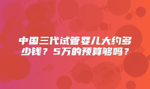 中国三代试管婴儿大约多少钱？5万的预算够吗？