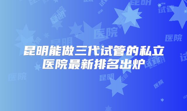 昆明能做三代试管的私立医院最新排名出炉