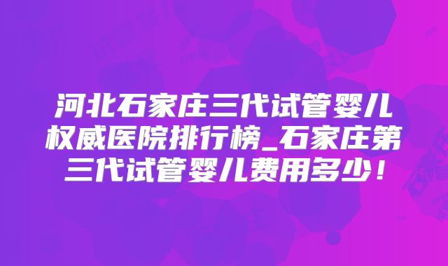 河北石家庄三代试管婴儿权威医院排行榜_石家庄第三代试管婴儿费用多少！