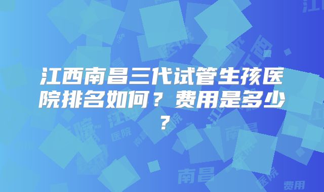 江西南昌三代试管生孩医院排名如何？费用是多少？