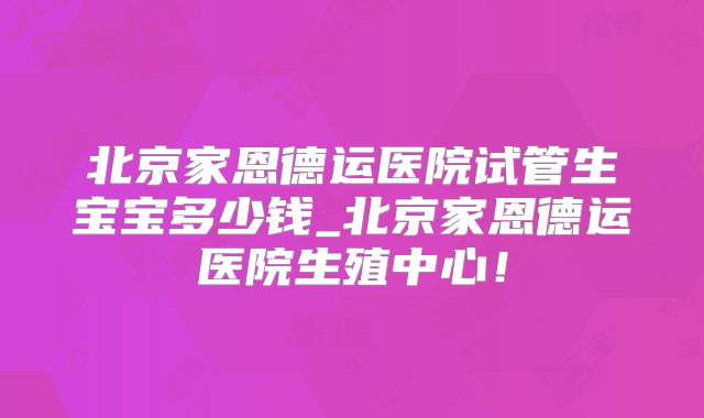 北京家恩德运医院试管生宝宝多少钱_北京家恩德运医院生殖中心！