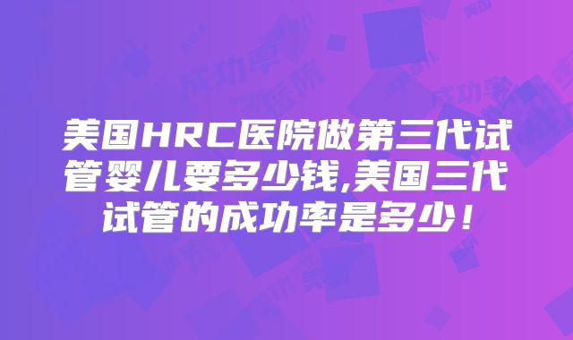 美国HRC医院做第三代试管婴儿要多少钱,美国三代试管的成功率是多少！