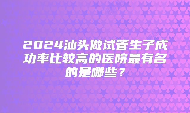 2024汕头做试管生子成功率比较高的医院最有名的是哪些？