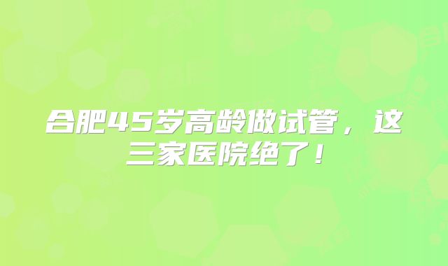 合肥45岁高龄做试管，这三家医院绝了！