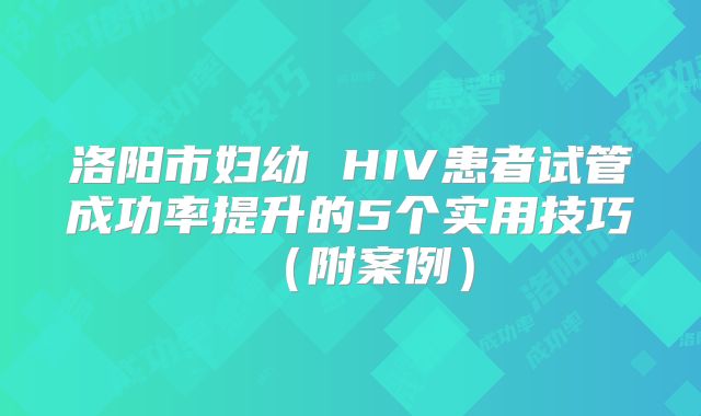 洛阳市妇幼 HIV患者试管成功率提升的5个实用技巧(附案例)