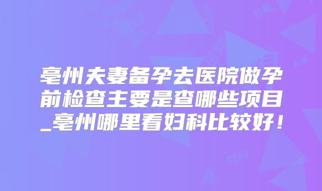 亳州夫妻备孕去医院做孕前检查主要是查哪些项目_亳州哪里看妇科比较好！