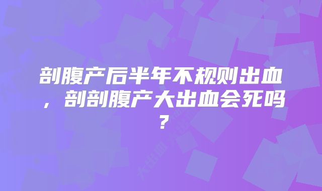 剖腹产后半年不规则出血，剖剖腹产大出血会死吗？