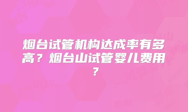 烟台试管机构达成率有多高？烟台山试管婴儿费用？